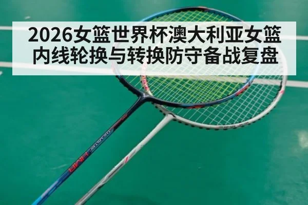 2026女篮世界杯澳大利亚女篮内线轮换与转换防守备战复盘